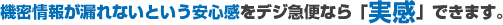 機密情報が漏れないという安心感をデジ急便なら「実感」できます。