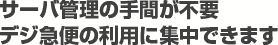 サーバ管理の手間が不要。デジ急便の利用に集中できます