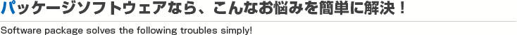 パッケージソフトウェアなら、こんなお悩みを簡単に解決！
